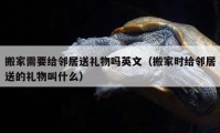 搬家需要給鄰居送禮物嗎英文（搬家時(shí)給鄰居送的禮物叫什么）