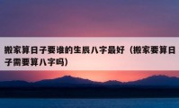 搬家算日子要誰的生辰八字最好（搬家要算日子需要算八字嗎）