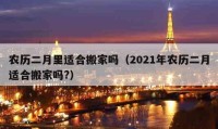 農(nóng)歷二月里適合搬家嗎（2021年農(nóng)歷二月適合搬家嗎?）