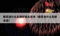 搬家送什么東西好兆頭吉祥（搬家送什么東西合適）