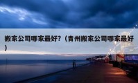 搬家公司哪家最好?（青州搬家公司哪家最好）