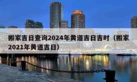 搬家吉日查詢2024年黃道吉日吉時(shí)（搬家2021年黃道吉日）