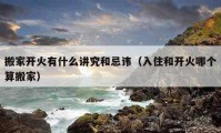 搬家開火有什么講究和忌諱（入住和開火哪個(gè)算搬家）