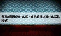 搬家放鞭炮說(shuō)什么話（搬家放鞭炮說(shuō)什么話比較好）