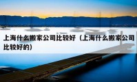 上海什么搬家公司比較好（上海什么搬家公司比較好的）