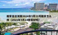 搬家吉日測算2024年5月11號搬家怎么樣（2021年5月14搬家好嗎）