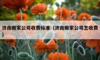 濟(jì)南搬家公司收費(fèi)標(biāo)準(zhǔn)（濟(jì)南搬家公司怎收費(fèi)）