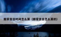 搬家吉日時(shí)間怎么算（搬家吉日怎么算的）