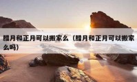 臘月和正月可以搬家么（臘月和正月可以搬家么嗎）