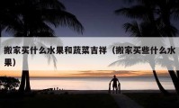 搬家買(mǎi)什么水果和蔬菜吉祥（搬家買(mǎi)些什么水果）