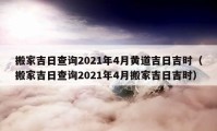 搬家吉日查詢2021年4月黃道吉日吉時(shí)（搬家吉日查詢2021年4月搬家吉日吉時(shí)）