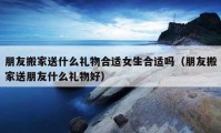 朋友搬家送什么禮物合適女生合適嗎（朋友搬家送朋友什么禮物好）