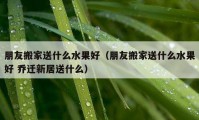 朋友搬家送什么水果好（朋友搬家送什么水果好 喬遷新居送什么）