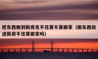 把東西搬到新房先不住算不算搬家（搬東西放進(jìn)新房不住算搬家嗎）