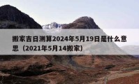 搬家吉日測算2024年5月19日是什么意思（2021年5月14搬家）