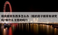 租房搬家東西多怎么辦（租的房子搬家有講究嗎?有什么注意的嗎?）