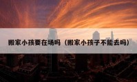 搬家小孩要在場(chǎng)嗎（搬家小孩子不能去嗎）