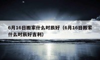 6月16日搬家什么時(shí)辰好（6月16日搬家什么時(shí)辰好吉利）