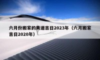 六月份搬家的黃道吉日2023年（六月搬家吉日2020年）