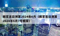 搬家吉日測算2024年6月（搬家吉日測算2024年6月7號搬家）