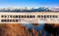 懷孕了可以搬家換出租屋嗎（懷孕后可不可以搬租房的東西?）