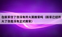 在新家住了但沒有開火算搬家嗎（新家已經(jīng)開火了但是沒有正式搬家）