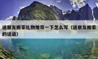 送朋友搬家禮物推薦一下怎么寫（送朋友搬家的話語(yǔ)）