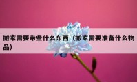 搬家需要帶些什么東西（搬家需要準(zhǔn)備什么物品）