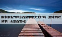 搬家準(zhǔn)備六樣?xùn)|西金木水火土好嗎（搬家的時候拿什么東西吉利）