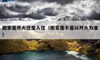 搬家是開火還是入?。ò峒沂遣皇且蚤_火為準）