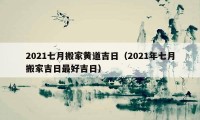 2021七月搬家黃道吉日（2021年七月搬家吉日最好吉日）