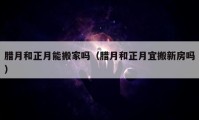 臘月和正月能搬家嗎（臘月和正月宜搬新房嗎）