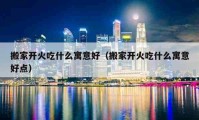 搬家開(kāi)火吃什么寓意好（搬家開(kāi)火吃什么寓意好點(diǎn)）