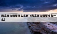 搬家開火需要什么東西（搬家開火需要準(zhǔn)備什么）