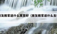 朋友搬家送什么寓意好（朋友搬家送什么吉利）