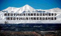 搬家日子2021年7月搬家吉日吉時(shí)是多少（搬家日子2021年7月搬家吉日吉時(shí)是多少）