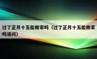 過(guò)了正月十五能搬家嗎（過(guò)了正月十五能搬家嗎請(qǐng)問(wèn)）