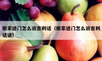 搬家進(jìn)門(mén)怎么說(shuō)吉利話（搬家進(jìn)門(mén)怎么說(shuō)吉利話語(yǔ)）