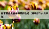 搬家要什么日子搬最好合適（搬家都什么日子好）