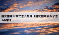 朋友搬家不幫忙怎么處理（朋友搬家去不了怎么解釋）