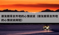 朋友搬家去外地的心情說(shuō)說(shuō)（朋友搬家去外地的心情說(shuō)說(shuō)簡(jiǎn)短）