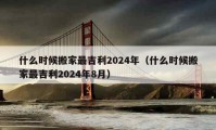 什么時候搬家最吉利2024年（什么時候搬家最吉利2024年8月）