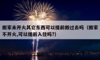 搬家未開火其它東西可以提前搬過(guò)去嗎（搬家不開火,可以提前入住嗎?）