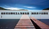 搬新家放鞭炮怎么發(fā)朋友圈（搬新房子放鞭炮）