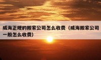 威海正規(guī)的搬家公司怎么收費（威海搬家公司一般怎么收費）