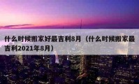 什么時(shí)候搬家好最吉利8月（什么時(shí)候搬家最吉利2021年8月）