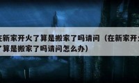 在新家開(kāi)火了算是搬家了嗎請(qǐng)問(wèn)（在新家開(kāi)火了算是搬家了嗎請(qǐng)問(wèn)怎么辦）