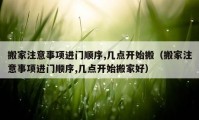 搬家注意事項(xiàng)進(jìn)門順序,幾點(diǎn)開(kāi)始搬（搬家注意事項(xiàng)進(jìn)門順序,幾點(diǎn)開(kāi)始搬家好）