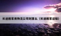 長途搬家用物流公司劃算么（長途搬家運輸）