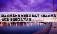 朋友搬新家包紅包祝福語(yǔ)怎么寫（朋友搬新家包紅包祝福語(yǔ)怎么寫文案）